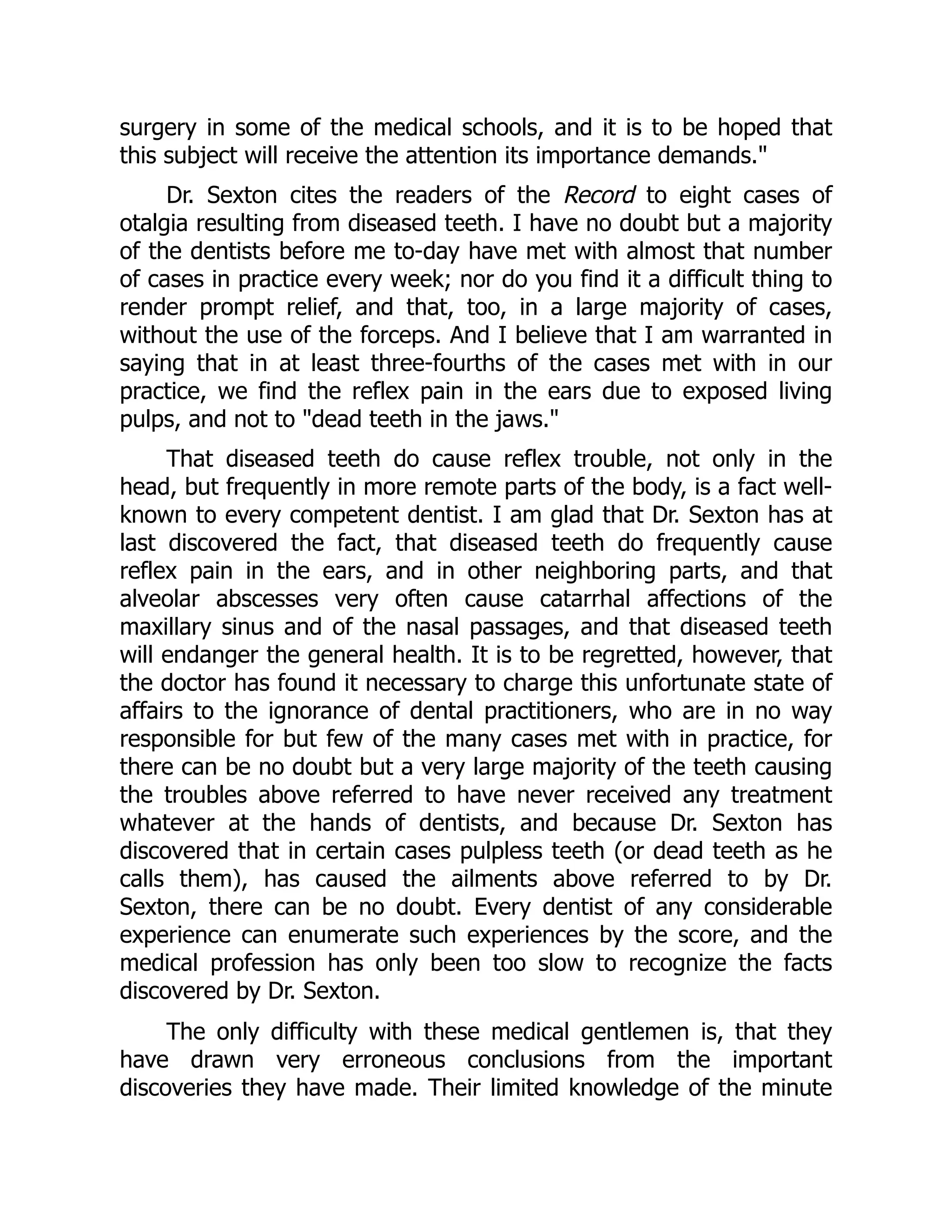 surgery in some of the medical schools, and it is to be hoped that
this subject will receive the attention its importance demands.
Dr. Sexton cites the readers of the Record to eight cases of
otalgia resulting from diseased teeth. I have no doubt but a majority
of the dentists before me to-day have met with almost that number
of cases in practice every week; nor do you find it a difficult thing to
render prompt relief, and that, too, in a large majority of cases,
without the use of the forceps. And I believe that I am warranted in
saying that in at least three-fourths of the cases met with in our
practice, we find the reflex pain in the ears due to exposed living
pulps, and not to dead teeth in the jaws.
That diseased teeth do cause reflex trouble, not only in the
head, but frequently in more remote parts of the body, is a fact well-
known to every competent dentist. I am glad that Dr. Sexton has at
last discovered the fact, that diseased teeth do frequently cause
reflex pain in the ears, and in other neighboring parts, and that
alveolar abscesses very often cause catarrhal affections of the
maxillary sinus and of the nasal passages, and that diseased teeth
will endanger the general health. It is to be regretted, however, that
the doctor has found it necessary to charge this unfortunate state of
affairs to the ignorance of dental practitioners, who are in no way
responsible for but few of the many cases met with in practice, for
there can be no doubt but a very large majority of the teeth causing
the troubles above referred to have never received any treatment
whatever at the hands of dentists, and because Dr. Sexton has
discovered that in certain cases pulpless teeth (or dead teeth as he
calls them), has caused the ailments above referred to by Dr.
Sexton, there can be no doubt. Every dentist of any considerable
experience can enumerate such experiences by the score, and the
medical profession has only been too slow to recognize the facts
discovered by Dr. Sexton.
The only difficulty with these medical gentlemen is, that they
have drawn very erroneous conclusions from the important
discoveries they have made. Their limited knowledge of the minute
 