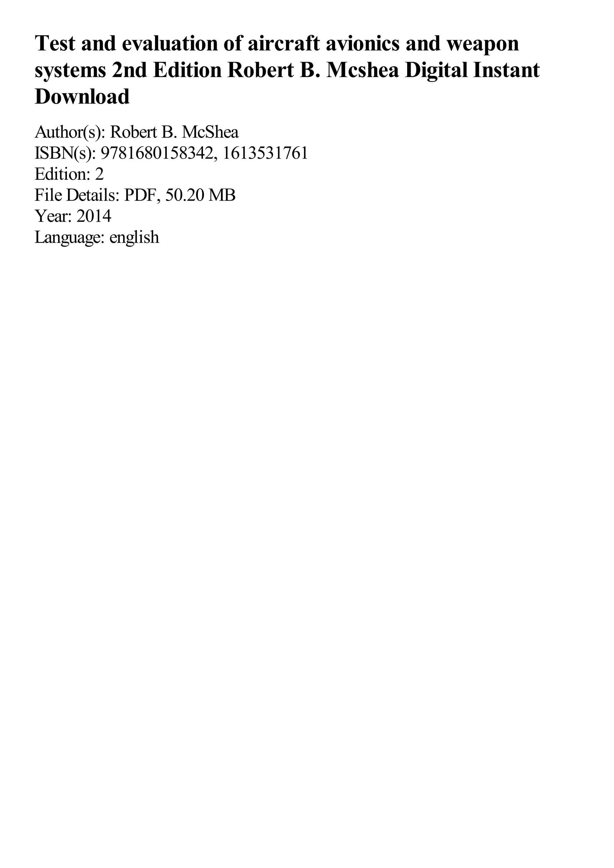 Test and evaluation of aircraft avionics and weapon
systems 2nd Edition Robert B. Mcshea Digital Instant
Download
Author(s): Robert B. McShea
ISBN(s): 9781680158342, 1613531761
Edition: 2
File Details: PDF, 50.20 MB
Year: 2014
Language: english
 