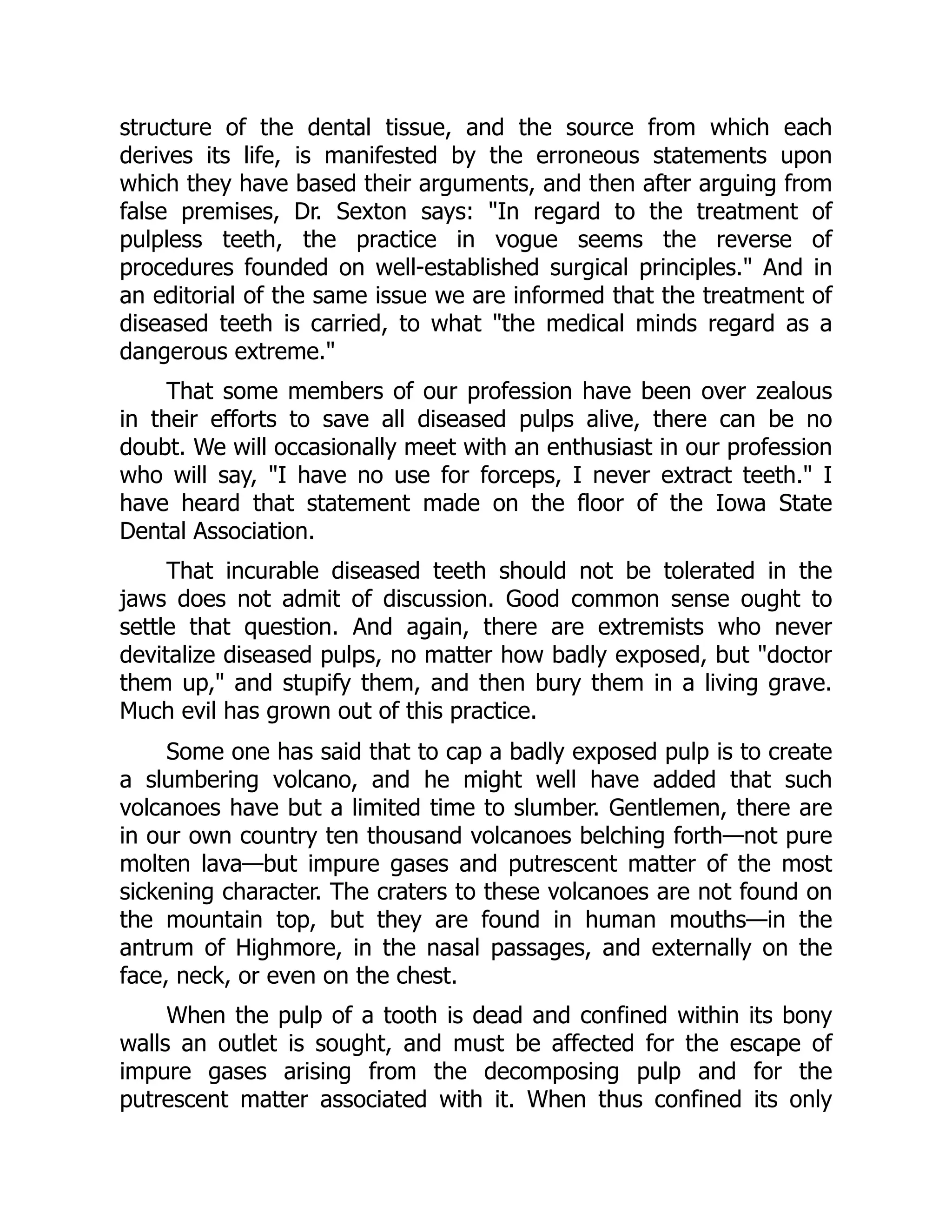 structure of the dental tissue, and the source from which each
derives its life, is manifested by the erroneous statements upon
which they have based their arguments, and then after arguing from
false premises, Dr. Sexton says: In regard to the treatment of
pulpless teeth, the practice in vogue seems the reverse of
procedures founded on well-established surgical principles. And in
an editorial of the same issue we are informed that the treatment of
diseased teeth is carried, to what the medical minds regard as a
dangerous extreme.
That some members of our profession have been over zealous
in their efforts to save all diseased pulps alive, there can be no
doubt. We will occasionally meet with an enthusiast in our profession
who will say, I have no use for forceps, I never extract teeth. I
have heard that statement made on the floor of the Iowa State
Dental Association.
That incurable diseased teeth should not be tolerated in the
jaws does not admit of discussion. Good common sense ought to
settle that question. And again, there are extremists who never
devitalize diseased pulps, no matter how badly exposed, but doctor
them up, and stupify them, and then bury them in a living grave.
Much evil has grown out of this practice.
Some one has said that to cap a badly exposed pulp is to create
a slumbering volcano, and he might well have added that such
volcanoes have but a limited time to slumber. Gentlemen, there are
in our own country ten thousand volcanoes belching forth—not pure
molten lava—but impure gases and putrescent matter of the most
sickening character. The craters to these volcanoes are not found on
the mountain top, but they are found in human mouths—in the
antrum of Highmore, in the nasal passages, and externally on the
face, neck, or even on the chest.
When the pulp of a tooth is dead and confined within its bony
walls an outlet is sought, and must be affected for the escape of
impure gases arising from the decomposing pulp and for the
putrescent matter associated with it. When thus confined its only
 