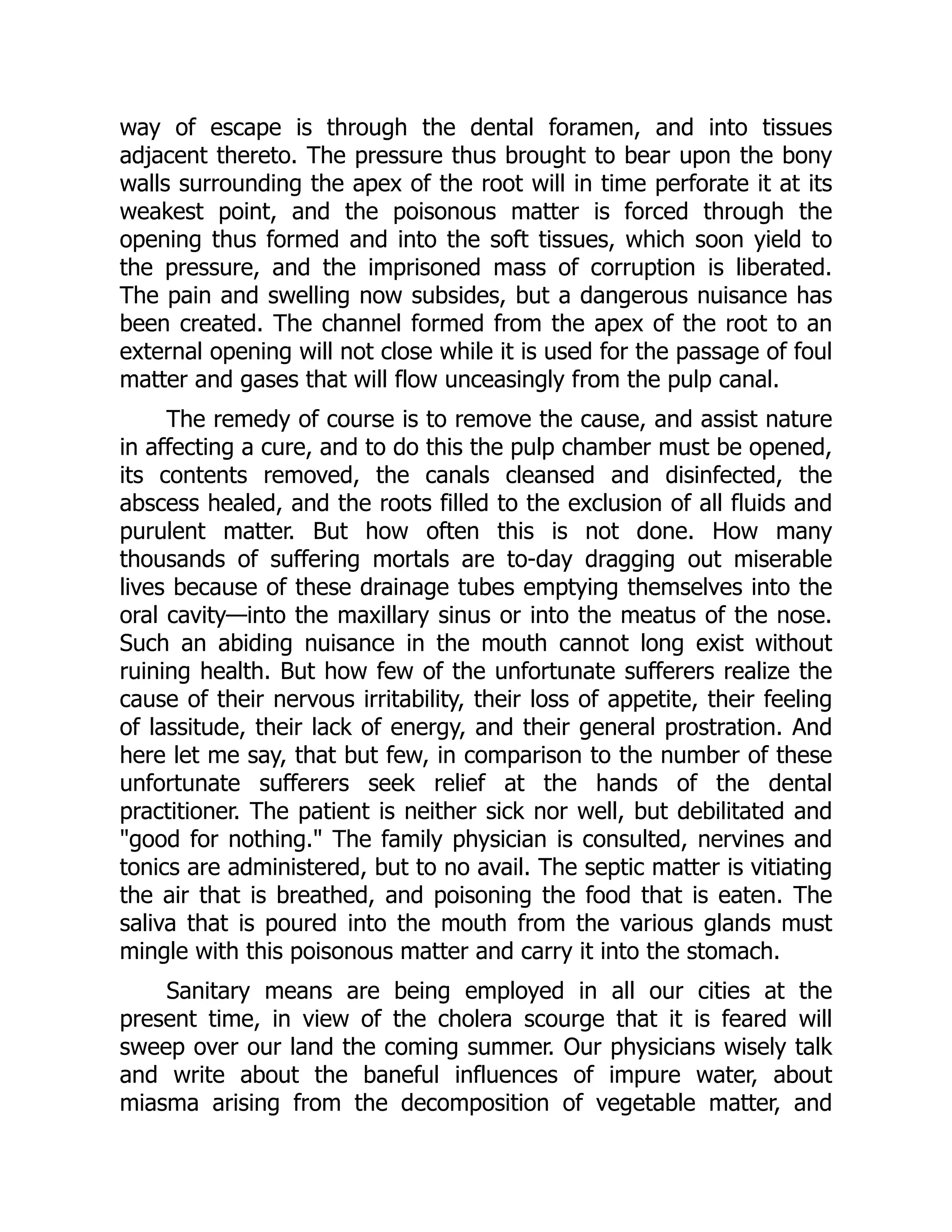 way of escape is through the dental foramen, and into tissues
adjacent thereto. The pressure thus brought to bear upon the bony
walls surrounding the apex of the root will in time perforate it at its
weakest point, and the poisonous matter is forced through the
opening thus formed and into the soft tissues, which soon yield to
the pressure, and the imprisoned mass of corruption is liberated.
The pain and swelling now subsides, but a dangerous nuisance has
been created. The channel formed from the apex of the root to an
external opening will not close while it is used for the passage of foul
matter and gases that will flow unceasingly from the pulp canal.
The remedy of course is to remove the cause, and assist nature
in affecting a cure, and to do this the pulp chamber must be opened,
its contents removed, the canals cleansed and disinfected, the
abscess healed, and the roots filled to the exclusion of all fluids and
purulent matter. But how often this is not done. How many
thousands of suffering mortals are to-day dragging out miserable
lives because of these drainage tubes emptying themselves into the
oral cavity—into the maxillary sinus or into the meatus of the nose.
Such an abiding nuisance in the mouth cannot long exist without
ruining health. But how few of the unfortunate sufferers realize the
cause of their nervous irritability, their loss of appetite, their feeling
of lassitude, their lack of energy, and their general prostration. And
here let me say, that but few, in comparison to the number of these
unfortunate sufferers seek relief at the hands of the dental
practitioner. The patient is neither sick nor well, but debilitated and
good for nothing. The family physician is consulted, nervines and
tonics are administered, but to no avail. The septic matter is vitiating
the air that is breathed, and poisoning the food that is eaten. The
saliva that is poured into the mouth from the various glands must
mingle with this poisonous matter and carry it into the stomach.
Sanitary means are being employed in all our cities at the
present time, in view of the cholera scourge that it is feared will
sweep over our land the coming summer. Our physicians wisely talk
and write about the baneful influences of impure water, about
miasma arising from the decomposition of vegetable matter, and
 