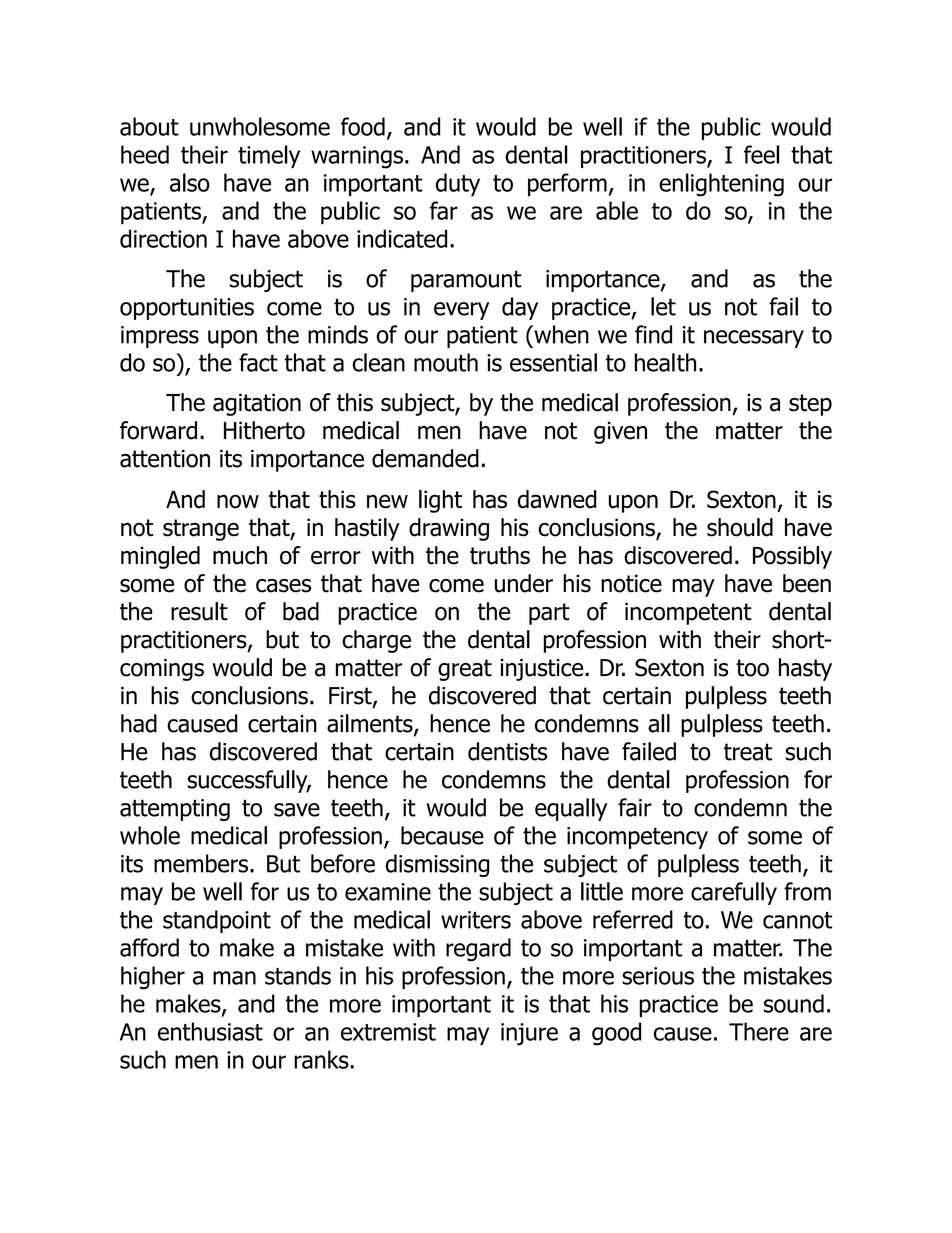 about unwholesome food, and it would be well if the public would
heed their timely warnings. And as dental practitioners, I feel that
we, also have an important duty to perform, in enlightening our
patients, and the public so far as we are able to do so, in the
direction I have above indicated.
The subject is of paramount importance, and as the
opportunities come to us in every day practice, let us not fail to
impress upon the minds of our patient (when we find it necessary to
do so), the fact that a clean mouth is essential to health.
The agitation of this subject, by the medical profession, is a step
forward. Hitherto medical men have not given the matter the
attention its importance demanded.
And now that this new light has dawned upon Dr. Sexton, it is
not strange that, in hastily drawing his conclusions, he should have
mingled much of error with the truths he has discovered. Possibly
some of the cases that have come under his notice may have been
the result of bad practice on the part of incompetent dental
practitioners, but to charge the dental profession with their short-
comings would be a matter of great injustice. Dr. Sexton is too hasty
in his conclusions. First, he discovered that certain pulpless teeth
had caused certain ailments, hence he condemns all pulpless teeth.
He has discovered that certain dentists have failed to treat such
teeth successfully, hence he condemns the dental profession for
attempting to save teeth, it would be equally fair to condemn the
whole medical profession, because of the incompetency of some of
its members. But before dismissing the subject of pulpless teeth, it
may be well for us to examine the subject a little more carefully from
the standpoint of the medical writers above referred to. We cannot
afford to make a mistake with regard to so important a matter. The
higher a man stands in his profession, the more serious the mistakes
he makes, and the more important it is that his practice be sound.
An enthusiast or an extremist may injure a good cause. There are
such men in our ranks.
 