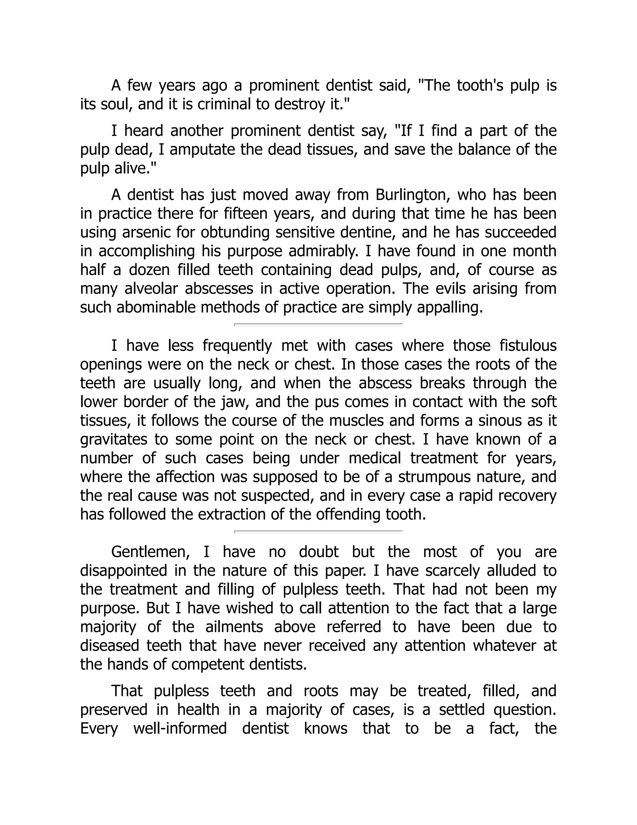 A few years ago a prominent dentist said, The tooth's pulp is
its soul, and it is criminal to destroy it.
I heard another prominent dentist say, If I find a part of the
pulp dead, I amputate the dead tissues, and save the balance of the
pulp alive.
A dentist has just moved away from Burlington, who has been
in practice there for fifteen years, and during that time he has been
using arsenic for obtunding sensitive dentine, and he has succeeded
in accomplishing his purpose admirably. I have found in one month
half a dozen filled teeth containing dead pulps, and, of course as
many alveolar abscesses in active operation. The evils arising from
such abominable methods of practice are simply appalling.
I have less frequently met with cases where those fistulous
openings were on the neck or chest. In those cases the roots of the
teeth are usually long, and when the abscess breaks through the
lower border of the jaw, and the pus comes in contact with the soft
tissues, it follows the course of the muscles and forms a sinous as it
gravitates to some point on the neck or chest. I have known of a
number of such cases being under medical treatment for years,
where the affection was supposed to be of a strumpous nature, and
the real cause was not suspected, and in every case a rapid recovery
has followed the extraction of the offending tooth.
Gentlemen, I have no doubt but the most of you are
disappointed in the nature of this paper. I have scarcely alluded to
the treatment and filling of pulpless teeth. That had not been my
purpose. But I have wished to call attention to the fact that a large
majority of the ailments above referred to have been due to
diseased teeth that have never received any attention whatever at
the hands of competent dentists.
That pulpless teeth and roots may be treated, filled, and
preserved in health in a majority of cases, is a settled question.
Every well-informed dentist knows that to be a fact, the
 