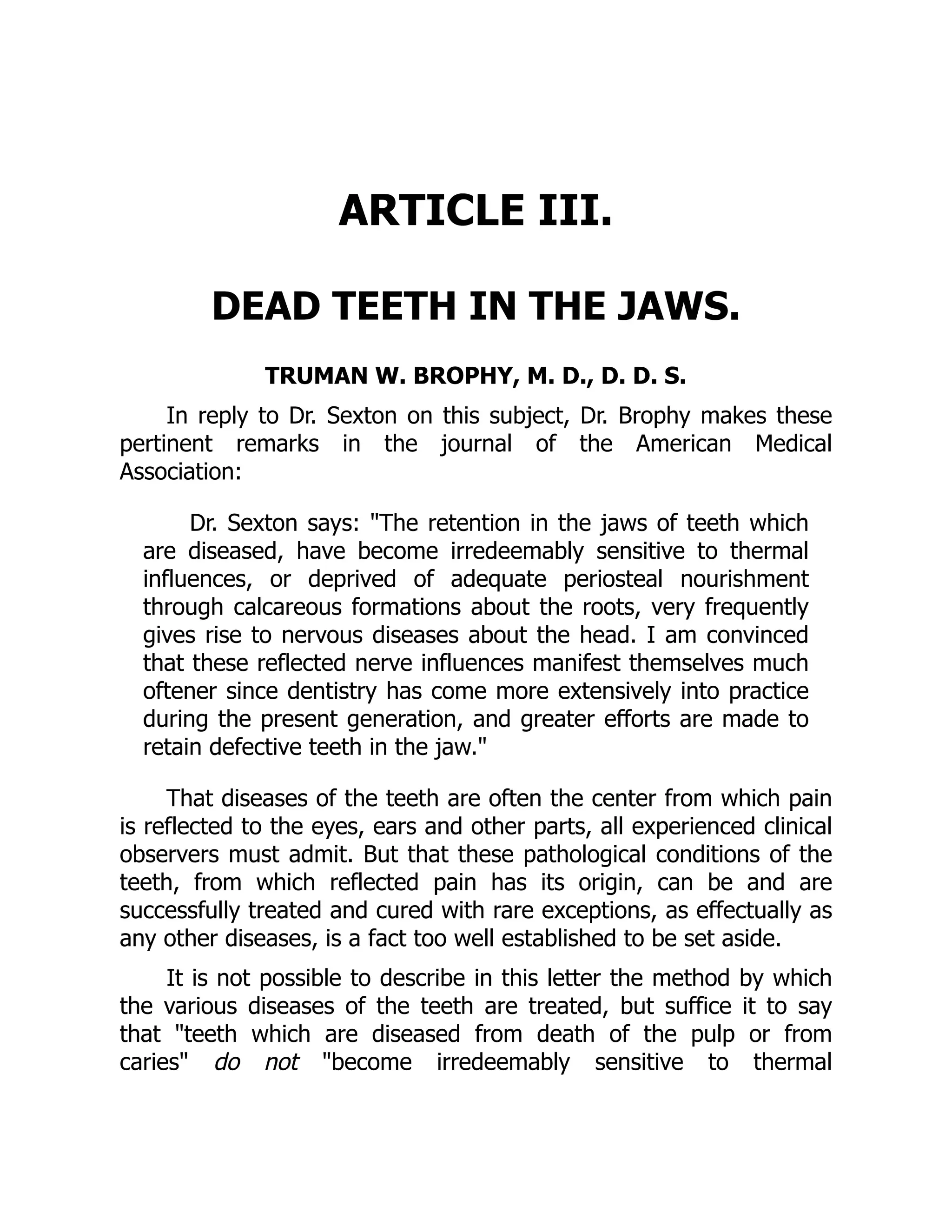 ARTICLE III.
DEAD TEETH IN THE JAWS.
TRUMAN W. BROPHY, M. D., D. D. S.
In reply to Dr. Sexton on this subject, Dr. Brophy makes these
pertinent remarks in the journal of the American Medical
Association:
Dr. Sexton says: The retention in the jaws of teeth which
are diseased, have become irredeemably sensitive to thermal
influences, or deprived of adequate periosteal nourishment
through calcareous formations about the roots, very frequently
gives rise to nervous diseases about the head. I am convinced
that these reflected nerve influences manifest themselves much
oftener since dentistry has come more extensively into practice
during the present generation, and greater efforts are made to
retain defective teeth in the jaw.
That diseases of the teeth are often the center from which pain
is reflected to the eyes, ears and other parts, all experienced clinical
observers must admit. But that these pathological conditions of the
teeth, from which reflected pain has its origin, can be and are
successfully treated and cured with rare exceptions, as effectually as
any other diseases, is a fact too well established to be set aside.
It is not possible to describe in this letter the method by which
the various diseases of the teeth are treated, but suffice it to say
that teeth which are diseased from death of the pulp or from
caries do not become irredeemably sensitive to thermal
 