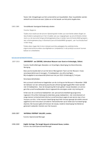 Tevens heb ik bijgedragen aan het samenstellen van lespakketten. Deze lespakketten werden
verkocht aan leraren om voor, tijdens en na het bezoek aan het paleis tegebruiken.
1983-1989 Verschillende Voortgezet Onderwijs scholen
Functie: Stagiaire
Tijdens mijn studieaan de Leraren Opleidingheb ik ieder jaar voor beide vakken (Engels en
Geschiedenis) oplopend van 4 tot 12 weken per jaar stagegelopen op verschillendescholen
zoals o.a.de Louisede Coligny Scholengemeenschap in Leiden (verschillendeHAVO groepen) ,
een scholen gemeenschap in Dordrecht (verschillendeMAVO groepen) , een huishoudschool
in Den Haag.
Tijdens deze stages heb ik mijn interpersoonlijke,pedagogische,vakdidactische,
organisatorischeen andere vaardigheden en competenties in de praktijk succesvol kunnen
toetsen en ontwikkelen.
MUSEUMWERKERVARING______________________________________________
2007-2014 UNIVERSITEIT van OXFORD, Ashmolean Museum voor Kunst en Archeologie, Oxford.
Functie: Hoofd afdelingen: Bezoekers en Vrijwilligers,Beveiliging,FacilitaireDiensten,
Reiniging
Deze positiemaakte deel uit van het Senior Management Team van het Museum. Ik was
verantwoordelijk voor 6 managers, 71 medewerkers plus 60 vrijwilligers.
Mijn budgettaire verantwoordelijkheid voor het jaar 2013-14 bedroeg £1,7 miljoen.
Verantwoordelijkheden:
Het succesvol coördineren en begeleiden van de sluitingvan het Museum in November 2008
ten behoeve van een verbouwing waarbij een afvloeiingsregelinggetroffen moest worden
met 22 medewerkers. Voor de heropening heb ik een geheel nieuwe bezoekers en service
gerichte surveillance/bezoekers dienst ingevoerd die vervolgens onder mijn leidingviel.
Ik heb voor de surveillancemedewerkers een persoonlijk ontwikkelingsprogramma
ingevoerd. Ditachtte ik belangrijk omdatdeze groep medewerkers met name bestond uit
jonge mensen (schoolverlaters) diehun surveillancebaan zagen als een eerste stap in hun
museum carrière. In het museum beveiligings teamheb ik ervoor gezorgd dat enkele mensen
opgeleid zijn tot instructeurs om externe mensen/klanten op te leiden voor hun beveiligings
diploma.Het museum gebruikt hiervoor de nieuwe, moderne beveiligings faciliteiten en
genereerd zodoende inkomen voor het museum.
2000-2007 NATIONAL PORTRAIT GALLERY, London.
Functie: Operationeel Manager
1998-2000 English Heritage, The Iveagh Bequest at Kenwood House, London.
Functie: AssistentOperationeel Manager
 
