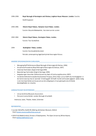 1996-1998 Royal Borough of Kensington and Chelsea, Leighton House Museum, London. Functie:
Hoofd Suppoost
1994-1996 Historic Royal Palaces, Hampton Court Palace, London.
Functie: EducatieMedewerker, Assistent van de curator.
1992-1994 Historic Royal Palaces, Kensington Palace, London.
Functie: Tour Guide/Gids
1994 Buckingham Palace, London.
Functie: Huishoudelijk Assistent
Periode: zomeropening tegelijkertijd met Kensington Palace.
ANDERE OPLEIDINGENENCURSUSSEN______________________________________
• ManagingStaff Performance (Royal Borough of Kensington & Chelsea, 1996)
• DiciplinaireProcedures (Royal Borough of Kensington & Chelsea, 1997)
• Interview Technieken (English Heritage1999)
• Beoordelings Technieken (English Heritage, 1999)
• Vergaderingen Voorzitter (Oxford University,Dept of ContinuingEducation,2007)
• InsideOut OxfordshireLeadership (Common Purpose, 2011) Deze cursus heeft mij inzichtgegeven in
de manier waarop,hoe en wanneer ik leidinggeef. Dit heeft mij het vertrouwen gegeven welke nodig
is om mijn kwaliteiten aan te passen aan de uitdagingen al naar gelangde verschillende
benodigdheden en situaties.
LIDMAATSCHAP ENINTERESSES _____________________________________________
• Lid van de BritseMuseums Association.
• Personal LicenseHolder. London Borough of Lambeth
Interesses; Lezen, Theater, Koken, Schermen
REFERENTIES_______________________________________________________
• Laureen McHaffie, Hoofd HR afdeling,Ashmolean Museum, Oxford.
Email:human.resources@ashmus.ox.ac.uk
• Edith Prak (Nederlandse), Director of Development, The Open University,Milton Keynes.
Email:edithprak@hotmail.com
 