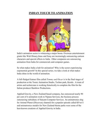 INDIAN TOUCH TO ANIMATION




India's animation sector is witnessing a major boom. Overseas entertainment
giants like Walt Disney,Imax and Sony are increasingly outsourcing cartoon
characters and special effects to India . Other companies are outsourcing
animation from India for commercials and computer games.

So what makes India a hub for animation? Why is the sector experiencing
exponential growth? In this special series, we take a look at what makes
India shine in the world of animation.

A full-fledged feature film called Tommy and Oscar is in the final stages of
production at the Toonz Animation Studio, Techno park, Kerala . A team of
artists and technicians is working frenetically to complete the film for the
Italian producer Rainbow Productions.

Applied Gravity, a New Zealand-based company, has outsourced nearly 90
per cent of it animation work to Nipuna Services, the business process
outsourcing subsidiary of Satyam Computer Services. An animatronics dog
for Animal Planet (Discovery channel) for a popular episode called K9 to11
and animatronics models for New Zealand theme parks were some of the
best-known creations of Applied Gravity in India.
 