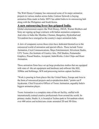 The Walt Disney Company has outsourced some of its major animation
projects to various studios across India. Cartoon Network is buying
animation films made in India. MTV has added India to its outsourcing hub
along with the Philippines and South Korea.
A new outsourcing fever has gripped India.
Global entertainment majors like Walt Disney, IMAX, Warner Brothers and
Sony are signing up huge contracts with Indian animation companies.
And cities in India like Mumbai, Chennai, Bangalore, Hyderabad and
Trivandrum have emerged as the country's major animation hubs.

A slew of companies across these cities have dedicated themselves to the
outsourced world of animation and special effects. These include Toonz
Animation, Crest Communications, Maya Entertainment, Silvertoon Studio,
UTV Toons, Zee Institute of Creative Arts, 2NZ Studios, Pentamedia
Graphics, Prasad Studios, Acropetal, JadooWorks, Color Chips and Heart
Animation.

These animation firms have set up large production studios that are equipped
with state-of -the-art equipment and hardware and software like SGI,
3DMax and Softimage, SFX and processing motion capture facilities.

"Work is pouring in from places like the United States, Europe and Asia in
the form of outsourced projects and co-production deals," points out P
Jayakumar, Chief Executive Officer of Toonz Animation, arguably India's
biggest animation player.

Toonz Animation is a complete state-of-the-art facility, staffed with
internationally trained creative professionals from around the world. Its
primary studio, Studio A, is located at Techno park in Trivandrum where
over 400 artists and technicians create animated 2D and 3D films.
 