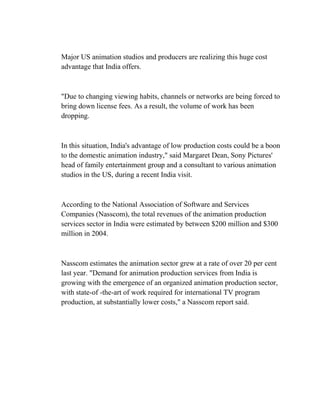 Major US animation studios and producers are realizing this huge cost
advantage that India offers.



"Due to changing viewing habits, channels or networks are being forced to
bring down license fees. As a result, the volume of work has been
dropping.



In this situation, India's advantage of low production costs could be a boon
to the domestic animation industry," said Margaret Dean, Sony Pictures'
head of family entertainment group and a consultant to various animation
studios in the US, during a recent India visit.



According to the National Association of Software and Services
Companies (Nasscom), the total revenues of the animation production
services sector in India were estimated by between $200 million and $300
million in 2004.



Nasscom estimates the animation sector grew at a rate of over 20 per cent
last year. "Demand for animation production services from India is
growing with the emergence of an organized animation production sector,
with state-of -the-art of work required for international TV program
production, at substantially lower costs," a Nasscom report said.
 