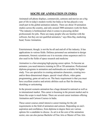 SOCPE OF ANIMATION IN INDIA
Animated cell phone displays, commercials, cartoons and movies are a big
part of life in today's modern world, but India so far has played a very
small part in the global animation industry. There are about 10 animation
studios across the country, and only around 3000 animators work for them.
"The industry is bottlenecked when it comes to procuring skilled
professionals for jobs. There are many people who are familiar with the
software, but they are not qualified animators," says Binu Raj, marketing
head, Toonz Animation.



Entertainment, though, is not the be-all and end-all of the industry. It has
applications in various fields. Defence personnel use animation to design
armaments, forensic scientists use it to recreate crime sequences and it is
also used in the fields of space research and medicine

Animation is a fast-emerging high-paying career option. To become an
animator, you need intensive training in 2D or 3D animation. Professional
diploma programs in animation and multimedia are available for higher
study. You can specialize in creating animation characters, creating two-
and/or three-dimensional shapes, special visual effects, video game
programming, game art and so on. The basic requirement is that you must
have excellent creative and artistic abilities such as flair for drawing,
sketching or caricaturing

In the present scenario animation has a huge demand in national as well as
in international market. This career is booming in the present market and in
future the scope is much better. There are several career institutes offering
Animation and Cartoon Courses in India.

These career courses entail intensive career training for the job
requirements in the field of animation and cartoon. Depending on one's
aspiration and confidence, from diploma to degree there are various
options for a candidate to choose. As art is at the core of the animation
sector, one can also pursue Bachelor of Fine Arts or Master of Fine Arts
 