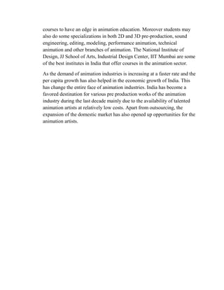 courses to have an edge in animation education. Moreover students may
also do some specializations in both 2D and 3D pre-production, sound
engineering, editing, modeling, performance animation, technical
animation and other branches of animation. The National Institute of
Design, JJ School of Arts, Industrial Design Center, IIT Mumbai are some
of the best institutes in India that offer courses in the animation sector.

As the demand of animation industries is increasing at a faster rate and the
per capita growth has also helped in the economic growth of India. This
has change the entire face of animation industries. India has become a
favored destination for various pre production works of the animation
industry during the last decade mainly due to the availability of talented
animation artists at relatively low costs. Apart from outsourcing, the
expansion of the domestic market has also opened up opportunities for the
animation artists.
 