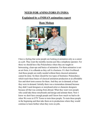 NEED FOR ANIMATORS IN INDIA
    Explained by a INDIAN animation expert
                         Ram Mohan




I have a feeling that some people are looking at animation only as a career
as a job. They want the monthly income just like a telephone operator. For
those we should have like Polytechnics where they are taught in-
betweening, clean-ups and basics of animation. For them animation is not
an art form, it is a dhanda as they call it a business. It‘s their livelihood.
And those people are really needed without them classical animation
cannot be done. So there should be two types of Institutes: Polytechnics
which teach these basics of classical animation production at an affordable
fees and short term courses for them. And they are in demand; at least
they were in demand. Initially there was a tremendous demand because
they didn‘t need designers or storyboard artist or character designers
because all that was coming from abroad. What they want were people
who could take those storyboards and design and animate them. Now I
know we don't have enough people and I know how much we had to do
when We were in UTV Toons to train these people. To train these people
in the beginning and then take them on to productions where they would
continue to learn further when they were on jobs.
 