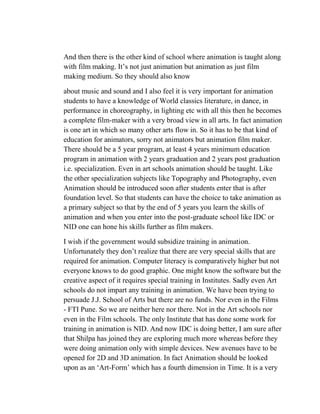 And then there is the other kind of school where animation is taught along
with film making. It‘s not just animation but animation as just film
making medium. So they should also know

about music and sound and I also feel it is very important for animation
students to have a knowledge of World classics literature, in dance, in
performance in choreography, in lighting etc with all this then he becomes
a complete film-maker with a very broad view in all arts. In fact animation
is one art in which so many other arts flow in. So it has to be that kind of
education for animators, sorry not animators but animation film maker.
There should be a 5 year program, at least 4 years minimum education
program in animation with 2 years graduation and 2 years post graduation
i.e. specialization. Even in art schools animation should be taught. Like
the other specialization subjects like Topography and Photography, even
Animation should be introduced soon after students enter that is after
foundation level. So that students can have the choice to take animation as
a primary subject so that by the end of 5 years you learn the skills of
animation and when you enter into the post-graduate school like IDC or
NID one can hone his skills further as film makers.

I wish if the government would subsidize training in animation.
Unfortunately they don‘t realize that there are very special skills that are
required for animation. Computer literacy is comparatively higher but not
everyone knows to do good graphic. One might know the software but the
creative aspect of it requires special training in Institutes. Sadly even Art
schools do not impart any training in animation. We have been trying to
persuade J.J. School of Arts but there are no funds. Nor even in the Films
- FTI Pune. So we are neither here nor there. Not in the Art schools nor
even in the Film schools. The only Institute that has done some work for
training in animation is NID. And now IDC is doing better, I am sure after
that Shilpa has joined they are exploring much more whereas before they
were doing animation only with simple devices. New avenues have to be
opened for 2D and 3D animation. In fact Animation should be looked
upon as an ‗Art-Form‘ which has a fourth dimension in Time. It is a very
 