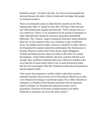 beautiful concept- ―Art that is moving‘. So it has to be encouraged and
practiced because the talent is there in India and I am happy that people
are looking towards it.

There is no animation culture in India like the countries in the West.
Institutes like NID, J.J. School of Arts, IDC, FTI Pune, Films Division
and TASI should come together and form this. TASI is doing it but on a
very small level. There is a lot of potential for the growth of animation in
India. Basically there should be awareness and people should think
differently. The ‗Cartoon‘ image of animation from their minds should be
taken out. As the countries in the west, animation is done at different
levels- for children and for adults. Likewise it should be in India. There is
lot of potential for original content but unfortunately the infrastructure is
missing. Whereas countries like China, Korea, Japan, Philippines,
Vietnam and Indonesia have taken over India in this field. For content
development, ‗Amar Chitra kathaein‘ did some work but still that is not
enough. They could have explored much more. Moreover children in the
west read lots of comic books which is not so much practiced in India,
that has to be encouraged. Thus this Animation Culture has to be practiced
and developed in India.

―One reason why animation is useful in India is that when you have
animated characters they become sort of Generalized. Otherwise you take
a live character he belongs to a particular region. He is either a Keralite or
a Bengali or a Punjabi so they become associated with one particular
region in lifestyle. In Animation the character becomes sort of
generalized. Therefore he becomes an Indian farmer or an Indian
fisherman so animation can cover the entire country.‖
 