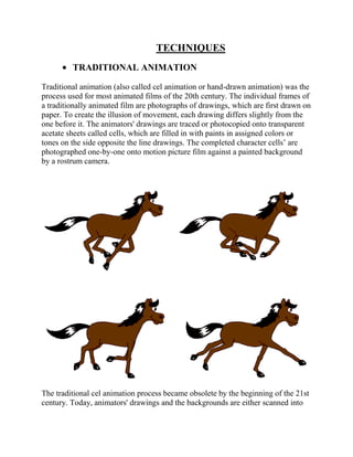 TECHNIQUES
         TRADITIONAL ANIMATION

Traditional animation (also called cel animation or hand-drawn animation) was the
process used for most animated films of the 20th century. The individual frames of
a traditionally animated film are photographs of drawings, which are first drawn on
paper. To create the illusion of movement, each drawing differs slightly from the
one before it. The animators' drawings are traced or photocopied onto transparent
acetate sheets called cells, which are filled in with paints in assigned colors or
tones on the side opposite the line drawings. The completed character cells‘ are
photographed one-by-one onto motion picture film against a painted background
by a rostrum camera.




The traditional cel animation process became obsolete by the beginning of the 21st
century. Today, animators' drawings and the backgrounds are either scanned into
 