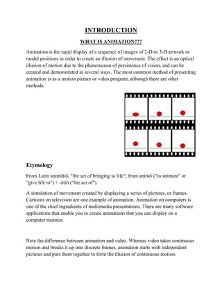 INTRODUCTION
                          WHAT IS ANIMATION???

Animation is the rapid display of a sequence of images of 2-D or 3-D artwork or
model positions in order to create an illusion of movement. The effect is an optical
illusion of motion due to the phenomenon of persistence of vision, and can be
created and demonstrated in several ways. The most common method of presenting
animation is as a motion picture or video program, although there are other
methods.




Etymology
From Latin animātiō, "the act of bringing to life"; from animō ("to animate" or
"give life to") + -ātiō ("the act of").

A simulation of movement created by displaying a series of pictures, or frames.
Cartoons on television are one example of animation. Animation on computers is
one of the chief ingredients of multimedia presentations. There are many software
applications that enable you to create animations that you can display on a
computer monitor.



Note the difference between animation and video. Whereas video takes continuous
motion and breaks it up into discrete frames, animation starts with independent
pictures and puts them together to form the illusion of continuous motion.
 