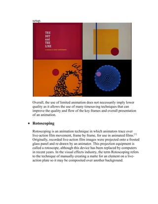 setup.




Overall, the use of limited animation does not necessarily imply lower
quality as it allows the use of many timesaving techniques that can
improve the quality and flow of the key frames and overall presentation
of an animation.

Rotoscoping
Rotoscoping is an animation technique in which animators trace over
live-action film movement, frame by frame, for use in animated films.[1]
Originally, recorded live-action film images were projected onto a frosted
glass panel and re-drawn by an animator. This projection equipment is
called a rotoscope, although this device has been replaced by computers
in recent years. In the visual effects industry, the term Rotoscoping refers
to the technique of manually creating a matte for an element on a live-
action plate so it may be composited over another background.
 