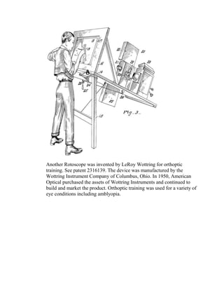 Another Rotoscope was invented by LeRoy Wottring for orthoptic
training. See patent 2316139. The device was manufactured by the
Wottring Instrument Company of Columbus, Ohio. In 1950, American
Optical purchased the assets of Wottring Instruments and continued to
build and market the product. Orthoptic training was used for a variety of
eye conditions including amblyopia.
 