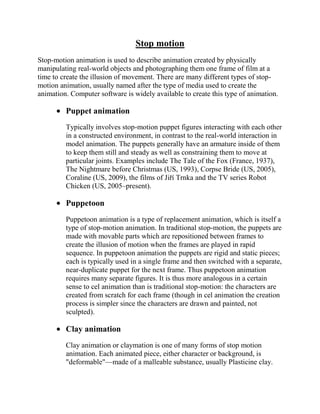 Stop motion
Stop-motion animation is used to describe animation created by physically
manipulating real-world objects and photographing them one frame of film at a
time to create the illusion of movement. There are many different types of stop-
motion animation, usually named after the type of media used to create the
animation. Computer software is widely available to create this type of animation.

         Puppet animation
         Typically involves stop-motion puppet figures interacting with each other
         in a constructed environment, in contrast to the real-world interaction in
         model animation. The puppets generally have an armature inside of them
         to keep them still and steady as well as constraining them to move at
         particular joints. Examples include The Tale of the Fox (France, 1937),
         The Nightmare before Christmas (US, 1993), Corpse Bride (US, 2005),
         Coraline (US, 2009), the films of Jiří Trnka and the TV series Robot
         Chicken (US, 2005–present).

         Puppetoon
         Puppetoon animation is a type of replacement animation, which is itself a
         type of stop-motion animation. In traditional stop-motion, the puppets are
         made with movable parts which are repositioned between frames to
         create the illusion of motion when the frames are played in rapid
         sequence. In puppetoon animation the puppets are rigid and static pieces;
         each is typically used in a single frame and then switched with a separate,
         near-duplicate puppet for the next frame. Thus puppetoon animation
         requires many separate figures. It is thus more analogous in a certain
         sense to cel animation than is traditional stop-motion: the characters are
         created from scratch for each frame (though in cel animation the creation
         process is simpler since the characters are drawn and painted, not
         sculpted).

         Clay animation
         Clay animation or claymation is one of many forms of stop motion
         animation. Each animated piece, either character or background, is
         "deformable"—made of a malleable substance, usually Plasticine clay.
 