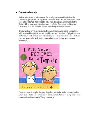 Cutout animation
Cutout animation is a technique for producing animations using flat
characters, props and backgrounds cut from materials such as paper, card,
stiff fabric or even photographs. The world's earliest known animated
feature films were cutout animations (made in Argentina by Quirino
Cristiani); as is the world's earliest surviving animated feature.

Today, cutout-style animation is frequently produced using computers,
with scanned images or vector graphics taking the place of physically cut
materials. South Park is a notable example of this transition since its first
episode was made with paper cutouts before switching to computer
animation.




Other notable examples include Angela Anaconda, and - more recently -
Charlie and Lola. One of the most famous animators still using traditional
cutout animation today is Yuriy Norshteyn
 