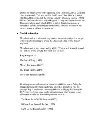 characters which appear to be operating them (ironically, in CGI, it is the
other way round). This was used in Jan Koester's Our Man in Nirvana
(2006) and the opening of the Disney feature The Jungle Book 2 (2003).
Michel Ocelot's television series Bergères et dragons (Shepherdesses and
Dragons), which, as of March 2008, is still in development, uses a
mixture of 2D and 3D computer animation to simulate the look of his
earlier, analogue silhouette animation.

Model animation
Model animation is a form of stop motion animation designed to merge
with live action footage to create the illusion of a real-world fantasy
sequence.

Model animation was pioneered by Willis O'Brien, and it was first used
in The Lost World (1925). His work also includes

King Kong (1933)

The Son of Kong (1933)

Mighty Joe Young (1949)

The Black Scorpion (1957)

The Giant Behemoth (1958)



Picking up the model animation baton from O'Brien, and refining the
process further, introducing color and smoother animation, was his
protégé, Ray Harryhausen. Assisting O'Brien in Mighty Joe Young in
1949, Harry went on to do model animation (and other special visual
effects) on a series of feature length films, such as:

 The Beast From 20,000 Fathoms (1953)

 It Came from Beneath the Sea (1955)

 Earth vs. the Flying Saucers (1956)
 