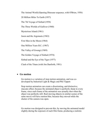 The Animal World (Opening Dinosaur sequence, with O'Brien, 1956)

 20 Million Miles To Earth (1957)

 The 7th Voyage of Sinbad (1958)

 The Three Worlds of Gulliver (1960)

 Mysterious Island (1961)

 Jason and the Argonauts (1963)

 First Men in the Moon (1964)

 One Million Years B.C. (1967)

 The Valley of Gwangi (1969)

 The Golden Voyage of Sinbad (1974)

 Sinbad and the Eye of the Tiger (1977)

 Clash of the Titans (with Jim Danforth, 1981)



Go motion
 Go motion is a variation of stop motion animation, and was co-
 developed by Industrial Light & Magic and Phil Tippett

 Stop motion animation can create a disorienting, and distinctive,
 staccato effect, because the animated object is perfectly sharp in every
 frame, since each frame of the animation was actually shot when the
 object was perfectly still. Real moving objects in similar scenes of the
 same movie will have motion blur, because they moved while the
 shutter of the camera was open.



 Go motion was designed to prevent this, by moving the animated model
 slightly during the exposure of each film frame, producing a realistic
 