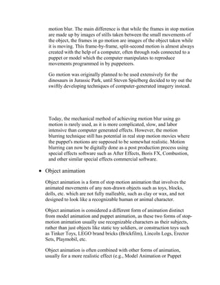 motion blur. The main difference is that while the frames in stop motion
 are made up by images of stills taken between the small movements of
 the object, the frames in go motion are images of the object taken while
 it is moving. This frame-by-frame, split-second motion is almost always
 created with the help of a computer, often through rods connected to a
 puppet or model which the computer manipulates to reproduce
 movements programmed in by puppeteers.

 Go motion was originally planned to be used extensively for the
 dinosaurs in Jurassic Park, until Steven Spielberg decided to try out the
 swiftly developing techniques of computer-generated imagery instead.




 Today, the mechanical method of achieving motion blur using go
 motion is rarely used, as it is more complicated, slow, and labor
 intensive than computer generated effects. However, the motion
 blurring technique still has potential in real stop motion movies where
 the puppet's motions are supposed to be somewhat realistic. Motion
 blurring can now be digitally done as a post production process using
 special effects software such as After Effects, Boris FX, Combustion,
 and other similar special effects commercial software.

Object animation
Object animation is a form of stop motion animation that involves the
animated movements of any non-drawn objects such as toys, blocks,
dolls, etc. which are not fully malleable, such as clay or wax, and not
designed to look like a recognizable human or animal character.

Object animation is considered a different form of animation distinct
from model animation and puppet animation, as these two forms of stop-
motion animation usually use recognizable characters as their subjects,
rather than just objects like static toy soldiers, or construction toys such
as Tinker Toys, LEGO brand bricks (Brickfilm), Lincoln Logs, Erector
Sets, Playmobil, etc.

Object animation is often combined with other forms of animation,
usually for a more realistic effect (e.g., Model Animation or Puppet
 