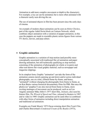 Animation to add more complex movement or depth to the characters).
For example; a toy car can be animated, but is more often animated with
a character easily seen driving the car.

The use of animated objects in film has been present since the early days
of cinema.

An example of modern object animation can be seen on Robot Chicken,
part of the regular Adult Swim block on Cartoon Network, which
combines object animation with a variation of puppet animation, in this
case the puppets are made to resemble plastic action figures from various
TV shows, movies, and pop culture.




Graphic animation
Graphic animation is a variation of stop motion (and possibly more
conceptually associated with traditional flat cel animation and paper
drawing animation, but still technically qualifying as stop motion)
consisting of the animation of photographs (in whole or in parts) and
other non-drawn flat visual graphic material, such as newspaper and
magazine clippings.

In its simplest form, Graphic "animation" can take the form of the
animation camera merely panning up and down and/or across individual
photographs, one at a time, (filmed frame-by-frame, and hence,
"animated") without changing the photographs from frame to frame, as
on Ken Burns various historical documentary films for PBS. But once the
photos (or "graphics") are also moved from frame to frame, more
exciting montages of movement can be produced, such as on Los
Angeles animator Mike Jittlov's 1977 short film, Animato, also seen his
feature film, The Wizard of Speed and Time, released to theaters in 1987
and to video in 1989. Graphic animation can be (and often is) combined
with other forms of animation including direct manipulation animation
and traditional cel animation.

Examples are Frank Mouris' 1973 Oscar-winning short film Frank Film,
and Charles Braverman's Condensed Cream of the Beatles (1973),
 