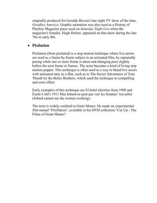 originally produced for Geraldo Rivera's late night TV show of the time,
Goodbye America. Graphic animation was also used as a History of
Playboy Magazine piece used on Saturday Night Live when the
magazine's founder, Hugh Hefner, appeared on that show during the late
70s or early 80s.

Pixilation
Pixilation (from pixilated) is a stop motion technique where live actors
are used as a frame-by-frame subject in an animated film, by repeatedly
posing while one or more frame is taken and changing pose slightly
before the next frame or frames. The actor becomes a kind of living stop
motion puppet. This technique is often used as a way to blend live actors
with animated ones in a film, such as in The Secret Adventures of Tom
Thumb by the Bolex Brothers, which used the technique to compelling
and eerie effect.

Early examples of this technique are El hotel eléctrico from 1908 and
Émile Cohl's 1911 film Jobard ne peut pas voir les femmes‘ travailler
(Jobard cannot see the women working).

The term is widely credited to Grant Munro. He made an experimental
film named "Pixillation", available in his DVD collection "Cut Up - The
Films of Grant Munro".
 