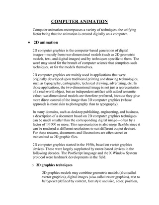 COMPUTER ANIMATION
Computer animation encompasses a variety of techniques, the unifying
factor being that the animation is created digitally on a computer.

 2D animation
2D computer graphics is the computer-based generation of digital
images—mostly from two-dimensional models (such as 2D geometric
models, text, and digital images) and by techniques specific to them. The
word may stand for the branch of computer science that comprises such
techniques, or for the models themselves.

2D computer graphics are mainly used in applications that were
originally developed upon traditional printing and drawing technologies,
such as typography, cartography, technical drawing, advertising, etc. In
those applications, the two-dimensional image is not just a representation
of a real-world object, but an independent artifact with added semantic
value; two-dimensional models are therefore preferred, because they give
more direct control of the image than 3D computer graphics (whose
approach is more akin to photography than to typography).

In many domains, such as desktop publishing, engineering, and business,
a description of a document based on 2D computer graphics techniques
can be much smaller than the corresponding digital image—often by a
factor of 1/1000 or more. This representation is also more flexible since it
can be rendered at different resolutions to suit different output devices.
For these reasons, documents and illustrations are often stored or
transmitted as 2D graphic files.

2D computer graphics started in the 1950s, based on vector graphics
devices. These were largely supplanted by raster-based devices in the
following decades. The PostScript language and the X Window System
protocol were landmark developments in the field.

o 2D graphics techniques

      2D graphics models may combine geometric models (also called
      vector graphics), digital images (also called raster graphics), text to
      be typeset (defined by content, font style and size, color, position,
 