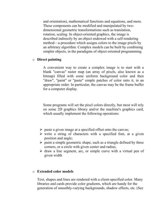 and orientation), mathematical functions and equations, and more.
      These components can be modified and manipulated by two-
      dimensional geometric transformations such as translation,
      rotation, scaling. In object-oriented graphics, the image is
      described indirectly by an object endowed with a self-rendering
      method—a procedure which assigns colors to the image pixels by
      an arbitrary algorithm. Complex models can be built by combining
      simpler objects, in the paradigms of object-oriented programming.

o Direct painting

      A convenient way to create a complex image is to start with a
      blank "canvas" raster map (an array of pixels, also known as a
      bitmap) filled with some uniform background color and then
      "draw", "paint" or "paste" simple patches of color onto it, in an
      appropriate order. In particular, the canvas may be the frame buffer
      for a computer display.



      Some programs will set the pixel colors directly, but most will rely
      on some 2D graphics library and/or the machine's graphics card,
      which usually implement the following operations:



     paste a given image at a specified offset onto the canvas;
     write a string of characters with a specified font, at a given
      position and angle;
     paint a simple geometric shape, such as a triangle defined by three
      corners, or a circle with given center and radius;
     draw a line segment, arc, or simple curve with a virtual pen of
      given width



o Extended color models

  Text, shapes and lines are rendered with a client-specified color. Many
  libraries and cards provide color gradients, which are handy for the
  generation of smoothly-varying backgrounds, shadow effects, etc. (See
 