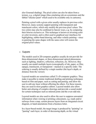 also Gouraud shading). The pixel colors can also be taken from a
  texture, e.g. a digital image (thus emulating rub-on screentones and the
  fabled "checker paint" which used to be available only in cartoons).

  Painting a pixel with a given color usually replaces its previous color.
  However, many systems support painting with transparent and
  translucent colors, which only modify the previous pixel values. The
  two colors may also be combined in fancier ways, e.g. by computing
  their bitwise exclusive or. This technique is known as inverting color
  or color inversion, and is often used in graphical user interfaces for
  highlighting, rubber-band drawing, and other volatile painting—since
  re-painting the same shapes with the same color will restore the
  original pixel values.



o Layers
  The models used in 2D computer graphics usually do not provide for
  three-dimensional shapes, or three-dimensional optical phenomena
  such as lighting, shadows, reflection, refraction, etc. However, they
  usually can model multiple layers (conceptually of ink, paper, or film;
  opaque, translucent, or transparent—stacked in a specific order. The
  ordering is usually defined by a single number (the layer's depth, or
  distance from the viewer).

  Layered models are sometimes called 2½-D computer graphics. They
  make it possible to mimic traditional drafting and printing techniques
  based on film and paper, such as cutting and pasting; and allow the
  user to edit any layer without affecting the others. For these reasons,
  they are used in most graphics editors. Layered models also allow
  better anti-aliasing of complex drawings and provide a sound model
  for certain techniques such as mitered joints and the even-odd rule.

  Layered models are also used to allow the user to suppress unwanted
  information when viewing or printing a document, e.g. roads and/or
  railways from a map, certain process layers from an integrated circuit
  diagram, or hand annotations from a business letter.

  In a layer-based model, the target image is produced by "painting" or
  "pasting" each layer, in order of decreasing depth, on the virtual
 