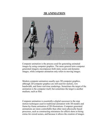 3D ANIMATION




Computer animation is the process used for generating animated
images by using computer graphics. The more general term computer
generated imagery encompasses both static scenes and dynamic
images, while computer animation only refers to moving images.



Modern computer animation usually uses 3D computer graphics,
although 2D computer graphics are still used for stylistic, low
bandwidth, and faster real-time renderings. Sometimes the target of the
animation is the computer itself, but sometimes the target is another
medium, such as film.



Computer animation is essentially a digital successor to the stop
motion techniques used in traditional animation with 3D models and
frame-by-frame animation of 2D illustrations. Computer generated
animations are more controllable than other more physically based
processes, such as constructing miniatures for effects shots or hiring
extras for crowd scenes, and because it allows the creation of images
 