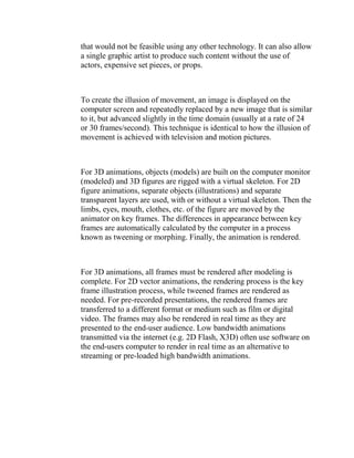 that would not be feasible using any other technology. It can also allow
a single graphic artist to produce such content without the use of
actors, expensive set pieces, or props.



To create the illusion of movement, an image is displayed on the
computer screen and repeatedly replaced by a new image that is similar
to it, but advanced slightly in the time domain (usually at a rate of 24
or 30 frames/second). This technique is identical to how the illusion of
movement is achieved with television and motion pictures.



For 3D animations, objects (models) are built on the computer monitor
(modeled) and 3D figures are rigged with a virtual skeleton. For 2D
figure animations, separate objects (illustrations) and separate
transparent layers are used, with or without a virtual skeleton. Then the
limbs, eyes, mouth, clothes, etc. of the figure are moved by the
animator on key frames. The differences in appearance between key
frames are automatically calculated by the computer in a process
known as tweening or morphing. Finally, the animation is rendered.



For 3D animations, all frames must be rendered after modeling is
complete. For 2D vector animations, the rendering process is the key
frame illustration process, while tweened frames are rendered as
needed. For pre-recorded presentations, the rendered frames are
transferred to a different format or medium such as film or digital
video. The frames may also be rendered in real time as they are
presented to the end-user audience. Low bandwidth animations
transmitted via the internet (e.g. 2D Flash, X3D) often use software on
the end-users computer to render in real time as an alternative to
streaming or pre-loaded high bandwidth animations.
 