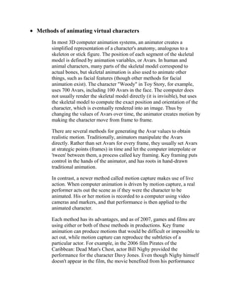 Methods of animating virtual characters
     In most 3D computer animation systems, an animator creates a
     simplified representation of a character's anatomy, analogous to a
     skeleton or stick figure. The position of each segment of the skeletal
     model is defined by animation variables, or Avars. In human and
     animal characters, many parts of the skeletal model correspond to
     actual bones, but skeletal animation is also used to animate other
     things, such as facial features (though other methods for facial
     animation exist). The character "Woody" in Toy Story, for example,
     uses 700 Avars, including 100 Avars in the face. The computer does
     not usually render the skeletal model directly (it is invisible), but uses
     the skeletal model to compute the exact position and orientation of the
     character, which is eventually rendered into an image. Thus by
     changing the values of Avars over time, the animator creates motion by
     making the character move from frame to frame.

     There are several methods for generating the Avar values to obtain
     realistic motion. Traditionally, animators manipulate the Avars
     directly. Rather than set Avars for every frame, they usually set Avars
     at strategic points (frames) in time and let the computer interpolate or
     'tween' between them, a process called key framing. Key framing puts
     control in the hands of the animator, and has roots in hand-drawn
     traditional animation.

     In contrast, a newer method called motion capture makes use of live
     action. When computer animation is driven by motion capture, a real
     performer acts out the scene as if they were the character to be
     animated. His or her motion is recorded to a computer using video
     cameras and markers, and that performance is then applied to the
     animated character.

     Each method has its advantages, and as of 2007, games and films are
     using either or both of these methods in productions. Key frame
     animation can produce motions that would be difficult or impossible to
     act out, while motion capture can reproduce the subtleties of a
     particular actor. For example, in the 2006 film Pirates of the
     Caribbean: Dead Man's Chest, actor Bill Nighy provided the
     performance for the character Davy Jones. Even though Nighy himself
     doesn't appear in the film, the movie benefited from his performance
 