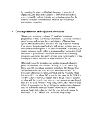 by recording the nuances of his body language, posture, facial
     expressions, etc. Thus motion capture is appropriate in situations
     where believable, realistic behavior and action is required, but the
     types of characters required exceed what can be done through
     conventional costuming.



Creating characters and objects on a computer
     3D computer animation combines 3D models of objects and
     programmed or hand "key framed" movement. Models are constructed
     out of geometrical vertices, faces, and edges in a 3D coordinate
     system. Objects are sculpted much like real clay or plaster, working
     from general forms to specific details with various sculpting tools. A
     bone/joint animation system is set up to deform the CGI model (e.g., to
     make a humanoid model walk). In a process called rigging, the virtual
     marionette is given various controllers and handles for controlling
     movement. Animation data can be created using motion capture, or key
     framing by a human animator, or a combination of the two.

     3D models rigged for animation may contain thousands of control
     points - for example, the character "Woody" in Pixar's movie Toy
     Story, uses 700 specialized animation controllers. Rhythm and Hues
     Studios labored for two years to create Aslan in the movie The
     Chronicles of Narnia: The Lion, the Witch and the Wardrobe which
     had about 1851 controllers, 742 in just the face alone. In the 2004 film
     The Day After Tomorrow, designers had to design forces of extreme
     weather with the help of video references and accurate meteorological
     facts. For the 2005 remake of King Kong, actor Andy Serkis was used
     to help designers pinpoint the gorilla's prime location in the shots and
     used his expressions to model "human" characteristics onto the
     creature. Serkis had earlier provided the voice and performance for
     Gollum in J. R. R. Tolkien's The Lord of the Rings trilogy.
 