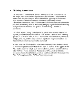 Modeling human faces
The modeling of human facial features is both one of the most challenging
and sought after elements in computer-generated imagery. Computer facial
animation is a highly complex field where models typically include a very
large number of animation variables. Historically speaking, the first
SIGGRAPH tutorials on State of the art in Facial Animation in 1989 and 1990
proved to be a turning point in the field by bringing together and consolidating
multiple research elements, and sparked interest among a number of
researchers.

The Facial Action Coding System (with 46 action units such as "lip bite" or
"squint") which had been developed in 1976 became a popular basis for many
systems.[2] As early as 2001 MPEG-4 included 68 facial animation parameters
for lips, jaws, etc., and the field has made significant progress since then and
the use of facial micro expression has increased.

In some cases, an affective space such as the PAD emotional state model can
be used to assign specific emotions to the faces of avatars. In this approach the
PAD model is used as a high level emotional space, and the lower level space
is the MPEG-4 Facial Animation Parameters (FAP). A mid-level Partial
Expression Parameters (PEP) space is then used to in a two level structure: the
PAD-PEP mapping and the PEP-FAP translation model.
 