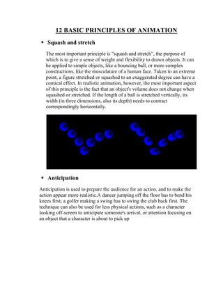 12 BASIC PRINCIPLES OF ANIMATION
 Squash and stretch
   The most important principle is "squash and stretch‖, the purpose of
   which is to give a sense of weight and flexibility to drawn objects. It can
   be applied to simple objects, like a bouncing ball, or more complex
   constructions, like the musculature of a human face. Taken to an extreme
   point, a figure stretched or squashed to an exaggerated degree can have a
   comical effect. In realistic animation, however, the most important aspect
   of this principle is the fact that an object's volume does not change when
   squashed or stretched. If the length of a ball is stretched vertically, its
   width (in three dimensions, also its depth) needs to contract
   correspondingly horizontally.




 Anticipation
Anticipation is used to prepare the audience for an action, and to make the
action appear more realistic.A dancer jumping off the floor has to bend his
knees first; a golfer making a swing has to swing the club back first. The
technique can also be used for less physical actions, such as a character
looking off-screen to anticipate someone's arrival, or attention focusing on
an object that a character is about to pick up
 
