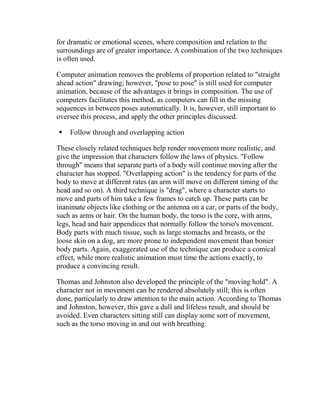 for dramatic or emotional scenes, where composition and relation to the
surroundings are of greater importance. A combination of the two techniques
is often used.

Computer animation removes the problems of proportion related to "straight
ahead action" drawing; however, "pose to pose" is still used for computer
animation, because of the advantages it brings in composition. The use of
computers facilitates this method, as computers can fill in the missing
sequences in between poses automatically. It is, however, still important to
oversee this process, and apply the other principles discussed.

   Follow through and overlapping action

These closely related techniques help render movement more realistic, and
give the impression that characters follow the laws of physics. "Follow
through" means that separate parts of a body will continue moving after the
character has stopped. "Overlapping action" is the tendency for parts of the
body to move at different rates (an arm will move on different timing of the
head and so on). A third technique is "drag", where a character starts to
move and parts of him take a few frames to catch up. These parts can be
inanimate objects like clothing or the antenna on a car, or parts of the body,
such as arms or hair. On the human body, the torso is the core, with arms,
legs, head and hair appendices that normally follow the torso's movement.
Body parts with much tissue, such as large stomachs and breasts, or the
loose skin on a dog, are more prone to independent movement than bonier
body parts. Again, exaggerated use of the technique can produce a comical
effect, while more realistic animation must time the actions exactly, to
produce a convincing result.

Thomas and Johnston also developed the principle of the "moving hold". A
character not in movement can be rendered absolutely still; this is often
done, particularly to draw attention to the main action. According to Thomas
and Johnston, however, this gave a dull and lifeless result, and should be
avoided. Even characters sitting still can display some sort of movement,
such as the torso moving in and out with breathing.
 