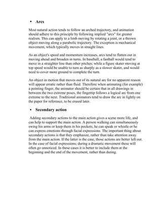  Arcs
Most natural action tends to follow an arched trajectory, and animation
should adhere to this principle by following implied "arcs" for greater
realism. This can apply to a limb moving by rotating a joint, or a thrown
object moving along a parabolic trajectory. The exception is mechanical
movement, which typically moves in straight lines.

As an object's speed and momentum increases, arcs tend to flatten out in
moving ahead and broaden in turns. In baseball, a fastball would tend to
move in a straighter line than other pitches; while a figure skater moving at
top speed would be unable to turn as sharply as a slower skater, and would
need to cover more ground to complete the turn.

An object in motion that moves out of its natural arc for no apparent reason
will appear erratic rather than fluid. Therefore when animating (for example)
a pointing finger, the animator should be certain that in all drawings in
between the two extreme poses, the fingertip follows a logical arc from one
extreme to the next. Traditional animators tend to draw the arc in lightly on
the paper for reference, to be erased later.

    Secondary action
 Adding secondary actions to the main action gives a scene more life, and
can help to support the main action. A person walking can simultaneously
swing his arms or keep them in his pockets, he can speak or whistle or he
can express emotions through facial expressions. The important thing about
secondary actions is that they emphasize, rather than take attention away
from the main action. If the latter is the case, those actions are better left out.
In the case of facial expressions; during a dramatic movement these will
often go unnoticed. In these cases it is better to include them at the
beginning and the end of the movement, rather than during.
 