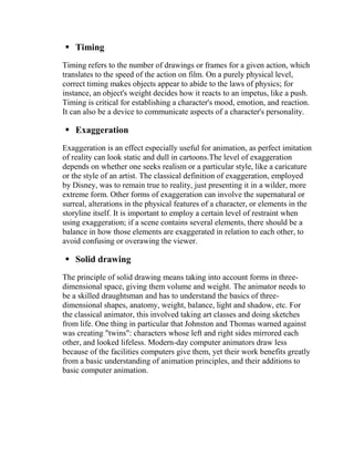  Timing
Timing refers to the number of drawings or frames for a given action, which
translates to the speed of the action on film. On a purely physical level,
correct timing makes objects appear to abide to the laws of physics; for
instance, an object's weight decides how it reacts to an impetus, like a push.
Timing is critical for establishing a character's mood, emotion, and reaction.
It can also be a device to communicate aspects of a character's personality.

 Exaggeration
Exaggeration is an effect especially useful for animation, as perfect imitation
of reality can look static and dull in cartoons.The level of exaggeration
depends on whether one seeks realism or a particular style, like a caricature
or the style of an artist. The classical definition of exaggeration, employed
by Disney, was to remain true to reality, just presenting it in a wilder, more
extreme form. Other forms of exaggeration can involve the supernatural or
surreal, alterations in the physical features of a character, or elements in the
storyline itself. It is important to employ a certain level of restraint when
using exaggeration; if a scene contains several elements, there should be a
balance in how those elements are exaggerated in relation to each other, to
avoid confusing or overawing the viewer.

 Solid drawing
The principle of solid drawing means taking into account forms in three-
dimensional space, giving them volume and weight. The animator needs to
be a skilled draughtsman and has to understand the basics of three-
dimensional shapes, anatomy, weight, balance, light and shadow, etc. For
the classical animator, this involved taking art classes and doing sketches
from life. One thing in particular that Johnston and Thomas warned against
was creating "twins": characters whose left and right sides mirrored each
other, and looked lifeless. Modern-day computer animators draw less
because of the facilities computers give them, yet their work benefits greatly
from a basic understanding of animation principles, and their additions to
basic computer animation.
 