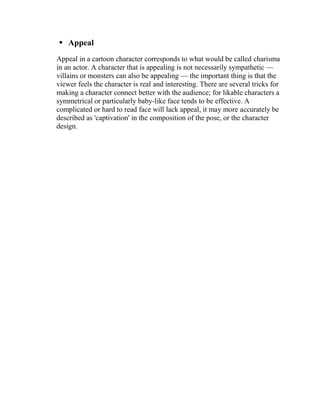  Appeal
Appeal in a cartoon character corresponds to what would be called charisma
in an actor. A character that is appealing is not necessarily sympathetic —
villains or monsters can also be appealing — the important thing is that the
viewer feels the character is real and interesting. There are several tricks for
making a character connect better with the audience; for likable characters a
symmetrical or particularly baby-like face tends to be effective. A
complicated or hard to read face will lack appeal, it may more accurately be
described as 'captivation' in the composition of the pose, or the character
design.
 