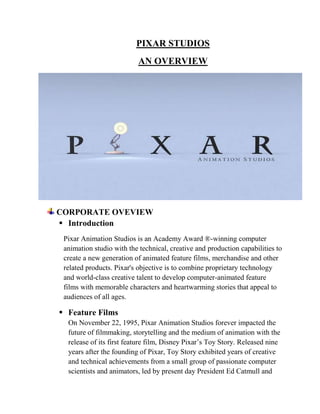 PIXAR STUDIOS
                           AN OVERVIEW




CORPORATE OVEVIEW
 Introduction
 Pixar Animation Studios is an Academy Award ®-winning computer
 animation studio with the technical, creative and production capabilities to
 create a new generation of animated feature films, merchandise and other
 related products. Pixar's objective is to combine proprietary technology
 and world-class creative talent to develop computer-animated feature
 films with memorable characters and heartwarming stories that appeal to
 audiences of all ages.

 Feature Films
  On November 22, 1995, Pixar Animation Studios forever impacted the
  future of filmmaking, storytelling and the medium of animation with the
  release of its first feature film, Disney Pixar‘s Toy Story. Released nine
  years after the founding of Pixar, Toy Story exhibited years of creative
  and technical achievements from a small group of passionate computer
  scientists and animators, led by present day President Ed Catmull and
 