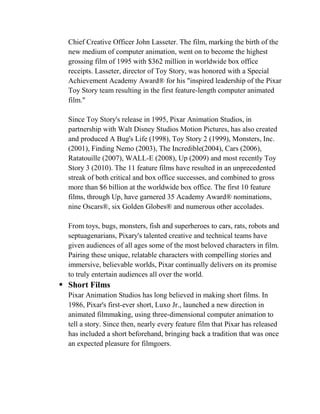 Chief Creative Officer John Lasseter. The film, marking the birth of the
  new medium of computer animation, went on to become the highest
  grossing film of 1995 with $362 million in worldwide box office
  receipts. Lasseter, director of Toy Story, was honored with a Special
  Achievement Academy Award® for his "inspired leadership of the Pixar
  Toy Story team resulting in the first feature-length computer animated
  film."

  Since Toy Story's release in 1995, Pixar Animation Studios, in
  partnership with Walt Disney Studios Motion Pictures, has also created
  and produced A Bug's Life (1998), Toy Story 2 (1999), Monsters, Inc.
  (2001), Finding Nemo (2003), The Incredible(2004), Cars (2006),
  Ratatouille (2007), WALL-E (2008), Up (2009) and most recently Toy
  Story 3 (2010). The 11 feature films have resulted in an unprecedented
  streak of both critical and box office successes, and combined to gross
  more than $6 billion at the worldwide box office. The first 10 feature
  films, through Up, have garnered 35 Academy Award® nominations,
  nine Oscars®, six Golden Globes® and numerous other accolades.

  From toys, bugs, monsters, fish and superheroes to cars, rats, robots and
  septuagenarians, Pixary's talented creative and technical teams have
  given audiences of all ages some of the most beloved characters in film.
  Pairing these unique, relatable characters with compelling stories and
  immersive, believable worlds, Pixar continually delivers on its promise
  to truly entertain audiences all over the world.
 Short Films
  Pixar Animation Studios has long believed in making short films. In
  1986, Pixar's first-ever short, Luxo Jr., launched a new direction in
  animated filmmaking, using three-dimensional computer animation to
  tell a story. Since then, nearly every feature film that Pixar has released
  has included a short beforehand, bringing back a tradition that was once
  an expected pleasure for filmgoers.
 