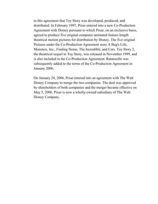 to this agreement that Toy Story was developed, produced, and
distributed. In February 1997, Pixar entered into a new Co-Production
Agreement with Disney pursuant to which Pixar, on an exclusive basis,
agreed to produce five original computer-animated feature-length
theatrical motion pictures for distribution by Disney. The five original
Pictures under the Co-Production Agreement were A Bug's Life,
Monsters, Inc., Finding Nemo, The Incredible, and Cars. Toy Story 2,
the theatrical sequel to Toy Story, was released in November 1999, and
is also included in the Co-Production Agreement. Ratatouille was
subsequently added to the terms of the Co-Production Agreement in
January 2006.

On January 24, 2006, Pixar entered into an agreement with The Walt
Disney Company to merge the two companies. The deal was approved
by shareholders of both companies and the merger became effective on
May 5, 2006. Pixar is now a wholly-owned subsidiary of The Walt
Disney Company.
 