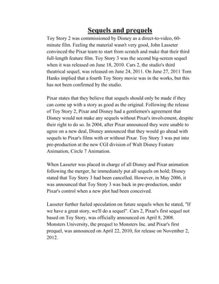 Sequels and prequels
Toy Story 2 was commissioned by Disney as a direct-to-video, 60-
minute film. Feeling the material wasn't very good, John Lasseter
convinced the Pixar team to start from scratch and make that their third
full-length feature film. Toy Story 3 was the second big-screen sequel
when it was released on June 18, 2010. Cars 2, the studio's third
theatrical sequel, was released on June 24, 2011. On June 27, 2011 Tom
Hanks implied that a fourth Toy Story movie was in the works, but this
has not been confirmed by the studio.

Pixar states that they believe that sequels should only be made if they
can come up with a story as good as the original. Following the release
of Toy Story 2, Pixar and Disney had a gentlemen's agreement that
Disney would not make any sequels without Pixar's involvement, despite
their right to do so. In 2004, after Pixar announced they were unable to
agree on a new deal, Disney announced that they would go ahead with
sequels to Pixar's films with or without Pixar. Toy Story 3 was put into
pre-production at the new CGI division of Walt Disney Feature
Animation, Circle 7 Animation.

When Lasseter was placed in charge of all Disney and Pixar animation
following the merger, he immediately put all sequels on hold; Disney
stated that Toy Story 3 had been cancelled. However, in May 2006, it
was announced that Toy Story 3 was back in pre-production, under
Pixar's control when a new plot had been conceived.

Lasseter further fueled speculation on future sequels when he stated, "If
we have a great story, we'll do a sequel". Cars 2, Pixar's first sequel not
based on Toy Story, was officially announced on April 8, 2008.
Monsters University, the prequel to Monsters Inc. and Pixar's first
prequel, was announced on April 22, 2010, for release on November 2,
2012.
 