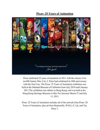 Pixar: 25 Years of Animation




 Pixar celebrated 25 years of animation in 2011 with the release of its
 twelfth feature film, Cars 2. Pixar had celebrated its 20th anniversary
 with the first Cars. The Pixar: 25 Years of Animation exhibition was
held at the Oakland Museum of California from July 2010 until January
  2011.The exhibition tour debuts in Hong Kong, and was held at the
 Hong Kong Heritage Museum in Sha Tin, between March 27 and July
                                11, 2011.

Pixar: 25 Years of Animation includes all of the artwork from Pixar: 20
 Years of Animation, plus art from Ratatouille, WALL-E, Up, and Toy
                                Story 3.
 