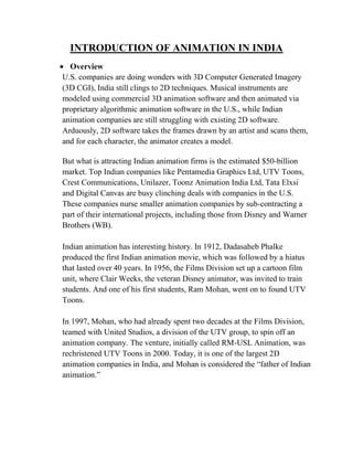 INTRODUCTION OF ANIMATION IN INDIA
  Overview
U.S. companies are doing wonders with 3D Computer Generated Imagery
(3D CGI), India still clings to 2D techniques. Musical instruments are
modeled using commercial 3D animation software and then animated via
proprietary algorithmic animation software in the U.S., while Indian
animation companies are still struggling with existing 2D software.
Arduously, 2D software takes the frames drawn by an artist and scans them,
and for each character, the animator creates a model.

But what is attracting Indian animation firms is the estimated $50-billion
market. Top Indian companies like Pentamedia Graphics Ltd, UTV Toons,
Crest Communications, Unilazer, Toonz Animation India Ltd, Tata Elxsi
and Digital Canvas are busy clinching deals with companies in the U.S.
These companies nurse smaller animation companies by sub-contracting a
part of their international projects, including those from Disney and Warner
Brothers (WB).

Indian animation has interesting history. In 1912, Dadasaheb Phalke
produced the first Indian animation movie, which was followed by a hiatus
that lasted over 40 years. In 1956, the Films Division set up a cartoon film
unit, where Clair Weeks, the veteran Disney animator, was invited to train
students. And one of his first students, Ram Mohan, went on to found UTV
Toons.

In 1997, Mohan, who had already spent two decades at the Films Division,
teamed with United Studios, a division of the UTV group, to spin off an
animation company. The venture, initially called RM-USL Animation, was
rechristened UTV Toons in 2000. Today, it is one of the largest 2D
animation companies in India, and Mohan is considered the ―father of Indian
animation.‖
 