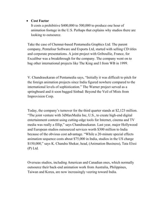 Cost Factor
  It costs a prohibitive $400,000 to 500,000 to produce one hour of
  animation footage in the U.S. Perhaps that explains why studios there are
  looking to outsource.

Take the case of Chennai-based Pentamedia Graphics Ltd. The parent
company, Pentafour Software and Exports Ltd, started with selling CD titles
and corporate presentations. A joint project with Griboullie, France, for
Excalibur was a breakthrough for the company. The company went on to
bag other international projects like The King and I from WB in 1999.


V. Chandrasekaran of Pentamedia says, ―Initially it was difficult to pitch for
the foreign animation projects since India figured nowhere compared to the
international levels of sophistication.‖ The Warner project served as a
springboard and it soon bagged Sinbad: Beyond the Veil of Mists from
Improvision Corp.


Today, the company‘s turnover for the third quarter stands at $2,123 million.
―The joint venture with 3dMaxMedia Inc, U.S., to create high-end digital
entertainment content using cutting-edge tools for Internet, cinema and TV
media was really a fillip,‖ says Chandrasekaran. Last year, major Hollywood
and European studios outsourced services worth $300 million to India
because of the obvious cost advantage. ―While a 20-minute special effects
animation sequence costs about $75,000 in India, studios in the US charge
$150,000,‖ says K. Chandra Shekar, head, (Animation Business), Tata Elxsi
(P) Ltd.


Overseas studios, including American and Canadian ones, which normally
outsource their back-end animation work from Australia, Philippines,
Taiwan and Korea, are now increasingly veering toward India.
 