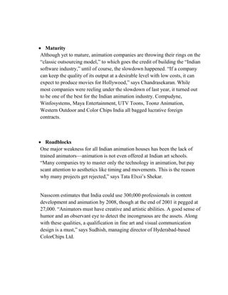 Maturity
Although yet to mature, animation companies are throwing their rings on the
―classic outsourcing model,‖ to which goes the credit of building the ―Indian
software industry,‖ until of course, the slowdown happened. ―If a company
can keep the quality of its output at a desirable level with low costs, it can
expect to produce movies for Hollywood,‖ says Chandrasekaran. While
most companies were reeling under the slowdown of last year, it turned out
to be one of the best for the Indian animation industry. Compudyne,
Winfosystems, Maya Entertainment, UTV Toons, Toonz Animation,
Western Outdoor and Color Chips India all bagged lucrative foreign
contracts.



   Roadblocks
One major weakness for all Indian animation houses has been the lack of
trained animators—animation is not even offered at Indian art schools.
―Many companies try to master only the technology in animation, but pay
scant attention to aesthetics like timing and movements. This is the reason
why many projects get rejected,‖ says Tata Elxsi‘s Shekar.


Nasscom estimates that India could use 300,000 professionals in content
development and animation by 2008, though at the end of 2001 it pegged at
27,000. ―Animators must have creative and artistic abilities. A good sense of
humor and an observant eye to detect the incongruous are the assets. Along
with these qualities, a qualification in fine art and visual communication
design is a must,‖ says Sudhish, managing director of Hyderabad-based
ColorChips Ltd.
 