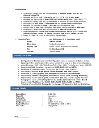 Responsibility
 Installation, configuration and troubleshooting of windows Servers 2K3/2K8 and
Clients Windows7/XP
 Managing Mail Server Link Exchange Server 2k3, 2K7 & 2K10 & print server.
 Managing and Maintaining of Sever 2008/2003 and Active Directory, DNS, DHCP, FTP.
 Installation, configuration and troubleshooting of Symantec Antivirus Server and Client.
 Maintenance of ADC Server, Exchange server and outlook clients troubleshoot.
 Managing and maintain of Routers, switches and cabling connections.
 Configuration of Data card, Configuring mails server through internet for VPN users.
 Installation, Configuration and troubleshooting of Switches and Routers.
 Backup Management, Active Directory Backup and Router Backup on TFTP server and
automated system recovery & disaster recovery, local printer, network printer.
 Create or closed call ticket of User issue on the Help Desk
 Wipro InfoTech May 2009 to Mar 2012 (New Delhi, India)
Project : NH-info Pvt Ltd
Client Name : Rockwell Automation
Industry Type : Power, Control & Information Solutions
Role : Desktop Support L2
Skill Sets : System/Server
• Configuration for Blackberry server and configuration emails on blackberry and other devices.
• Updating windows patches on windows server and client to keep up to date for security reason.
• Active Directory , DHCP, DNS, TMG , Group Policy, Share folder Permission over Server 2008/2012
• Implemented SNMP for network management, HSRP, DHCP, DNS and MRTG.
• Installation & troubleshooting for Cisco phones and Outlook client 2012/2013.
• Basic Network Security, VLAN, Virtual Private Networks, AAA, local, Remote.
• Installation of OS through ghost & OS deployed and installation like unattended.
• Implementing Software Deployment, Group Policy, profiles (Local, Roaming, Mandatory.)
• Implementing Shadow copy & quota, secure server disk, Data Security, Disaster Recovery.
• Managing Mail Server Link Exchange Server 2k3 & Lotus Domino Server & client 6.5 &8.5
• Implemented of RAID Level like RAED0, RAID1, RAID2, RAID3, RAID4, and RAID5.
• Ticketing software like BMC Remedy, Service Manager, HP open view, desk and E-Help line.
Date of Birth
Skype ID
:
:
02-04-1991
Nure_alam3
Nationality : Indian
Marital state : Single
Languages known : English, Hindi, Urdu,
Passport Number : K1543008 (Valid till 25-12-2021)
Visa Status : Employment
Date……………………..
Personal Details:
Specialties: LAN & WAN
 